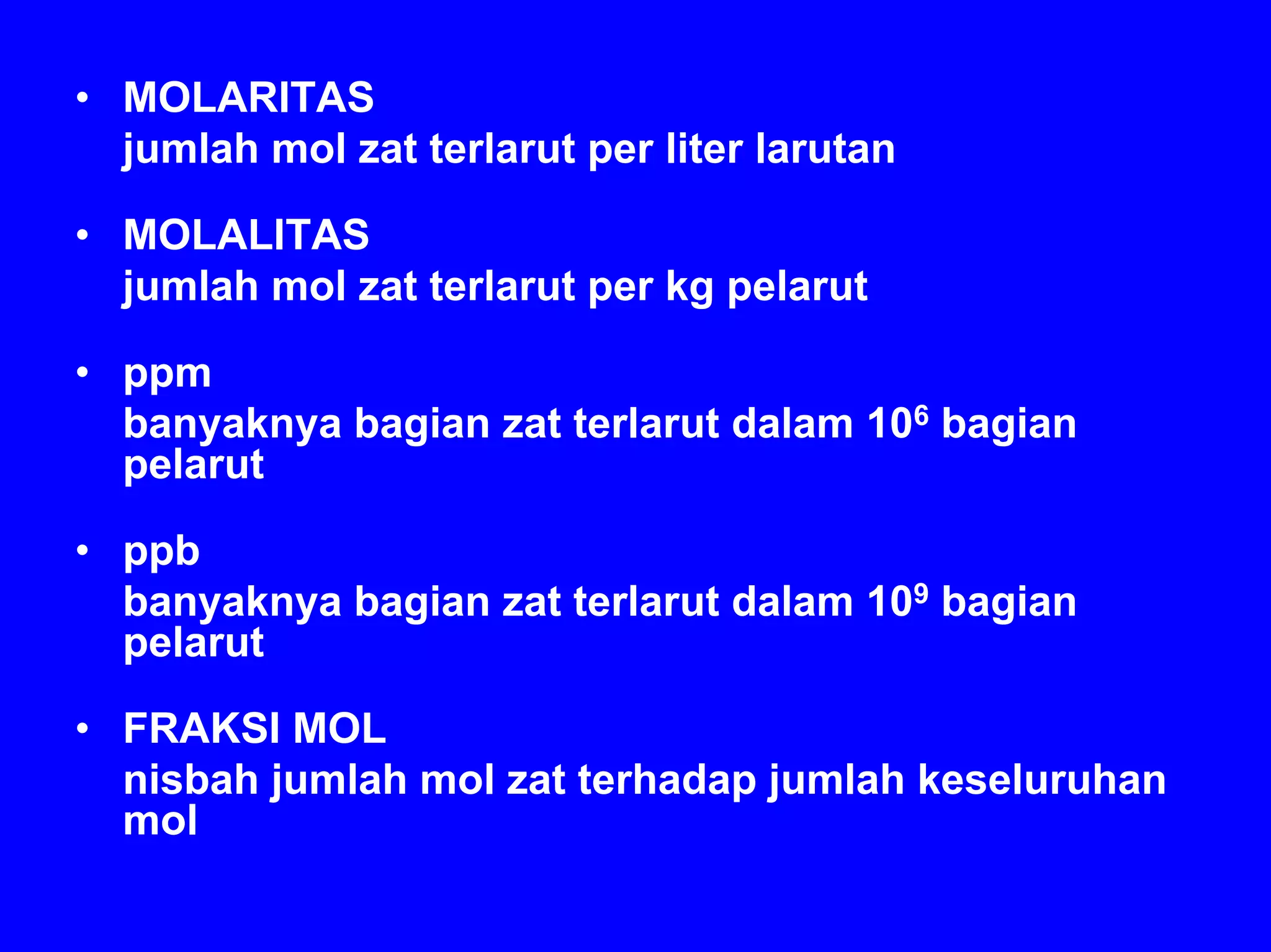 • MOLARITAS
  jumlah mol zat terlarut per liter larutan

• MOLALITAS
  jumlah mol zat terlarut per kg pelarut

• ppm
  banyaknya bagian zat terlarut dalam 106 bagian
  pelarut

• ppb
  banyaknya bagian zat terlarut dalam 109 bagian
  pelarut

• FRAKSI MOL
  nisbah jumlah mol zat terhadap jumlah keseluruhan
  mol
 