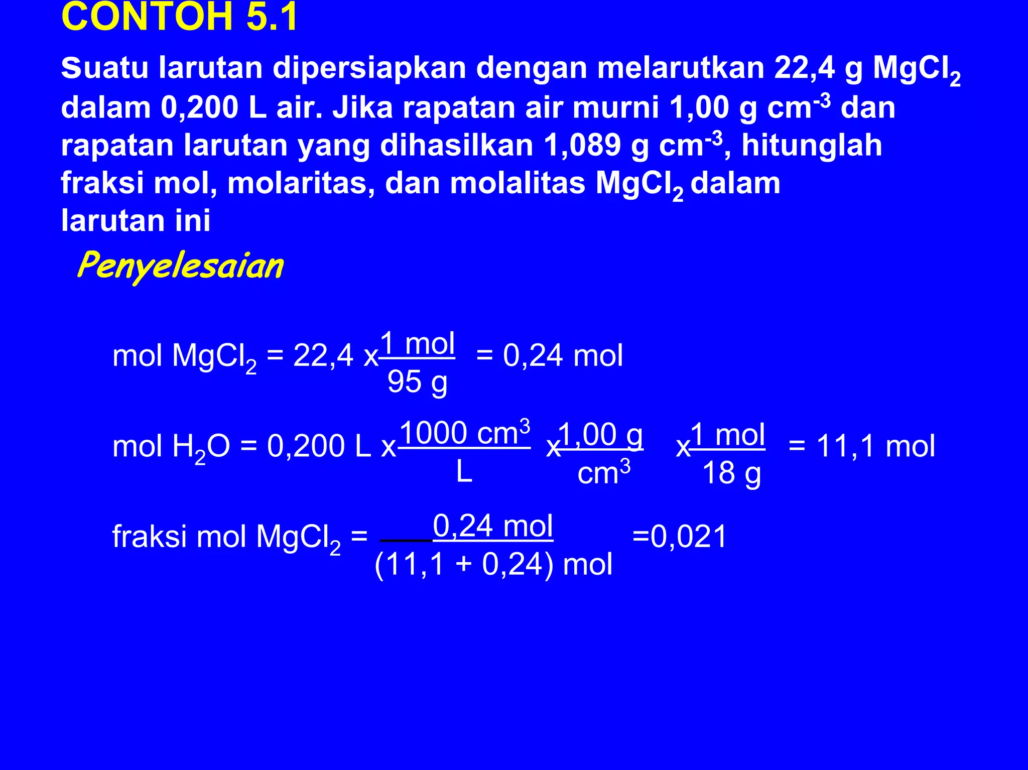 CONTOH 5.1
suatu larutan dipersiapkan dengan melarutkan 22,4 g MgCl2
dalam 0,200 L air. Jika rapatan air murni 1,00 g cm-3 dan
rapatan larutan yang dihasilkan 1,089 g cm-3, hitunglah
fraksi mol, molaritas, dan molalitas MgCl2 dalam
larutan ini
 Penyelesaian

   mol MgCl2 = 22,4 x1 mol = 0,24 mol
                     95 g

   mol H2O = 0,200 L x 1000 cm3 x1,00 g     x1 mol = 11,1 mol
                          L       cm3         18 g

   fraksi mol MgCl2 =       0,24 mol      =0,021
                        (11,1 + 0,24) mol
 