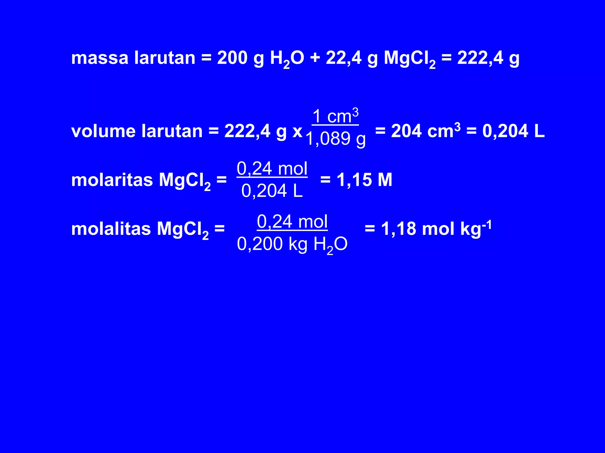 massa larutan = 200 g H2O + 22,4 g MgCl2 = 222,4 g


                            1 cm3
volume larutan = 222,4 g x 1,089 g = 204 cm3 = 0,204 L

                    0,24 mol
molaritas MgCl2 =            = 1,15 M
                    0,204 L

molalitas MgCl2 =     0,24 mol   = 1,18 mol kg-1
                    0,200 kg H2O
 