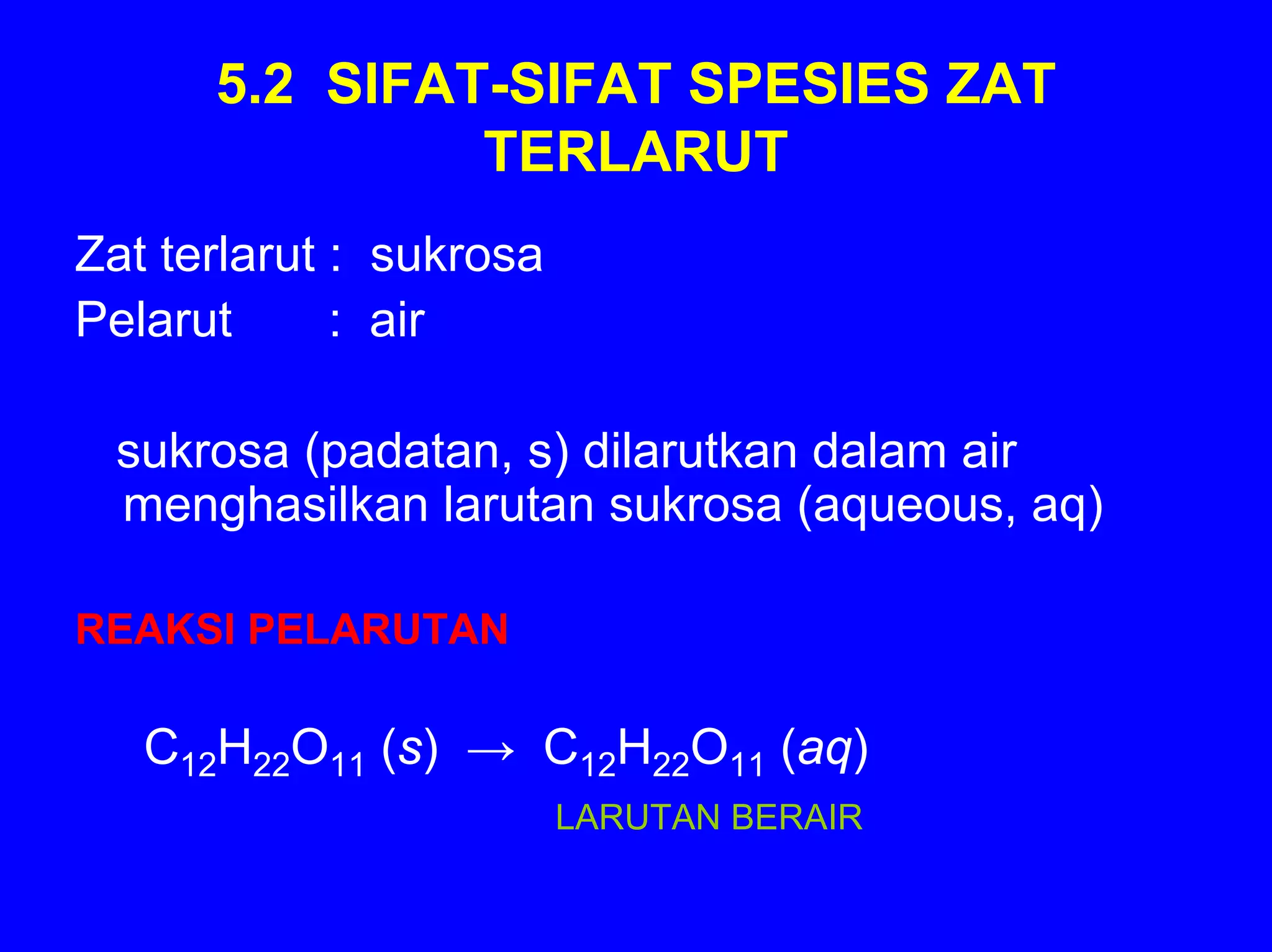 5.2 SIFAT-SIFAT SPESIES ZAT
               TERLARUT
Zat terlarut : sukrosa
Pelarut      : air

 sukrosa (padatan, s) dilarutkan dalam air
 menghasilkan larutan sukrosa (aqueous, aq)

REAKSI PELARUTAN

   C12H22O11 (s) → C12H22O11 (aq)
                         LARUTAN BERAIR
 