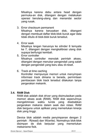 Misalnya karena debu antara head dengan
permuka-an disk, ditangani dengan melakukan
operasi berulang-ulang dan menandai sector
yang rusak.
3. Error checksum permanent
Misalnya karena kerusakan disk, ditangani
dengan membuat daftar blok-blok buruk agar data
tidak ditulis di blok-blok buruk tersebut.
4. Error seek
Misalnya lengan harusnya ke silinder 6 ternyata
ke 7, ditangani dengan mengkalibrasi ulang disk
supaya berfungsi kembali.
5. Error controller
Misalnya controller menolak perintah akses,
ditangani dengan menukar pengendali yang salah
dengan pengendali yang baru atau di-reset.
6. Track at time caching
Kontroller mempunyai memori untuk menyimpan
informasi track dimana ia berada, permintaan
pembacaan blok track tersebut dilakukan tanpa
pergerakan mekanik.
3.4. RAM Disk
RAM disk adalah disk driver yang disimulasikan pada
memori akses acak (RAM). RAM disk sepenuhnya
mengeliminasi waktu tunda yang disebabkan
pergerakan mekanis dalam seek dan rotasi. RAM
disk berguna untuk aplikasi yang memerlukan kinerja
disk yang tinggi.
Device blok adalah media penyimpanan dengan 2
perintah : R(read) dan W(write). Normalnya blok-blok
disimpan de disk berputar yang memerlukan
mekanisme fisik.
Sistem Operasi – Input/Output 10/13
 