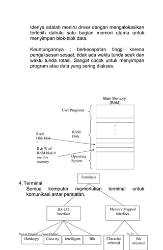 Idenya adalah meniru driver dengan mengalokasikan
terlebih dahulu satu bagian memori utama untuk
menyimpan blok-blok data.
Keuntungannya : berkecepatan tinggi karena
pengaksesan sesaat, tidak ada waktu tunda seek dan
waktu tunda rotasi. Sangat cocok untuk menyimpan
program atau data yang sering diakses.
Main Memory
(RAM)
.
.
.
4. Terminal
Semua komputer memerlukan terminal untuk
komunikasi antar peralatan.
Sistem Operasi – Input/Output 11/13
User Programs
RAM
Disk
Operating
System
RAM
Disk blok
1
R & W of
RAM blok 0
use this
memory
Terminals
Memory Mapped
interface
RS-232
interface
Bit
oriented
Character
oriented
Intelligent BlitGlass ttyHardcopy
 