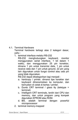 4.1. Terminal Hardware
Terminal hardware terbagi atas 2 kategori dasar,
yaitu :
1. terminal interface melalui RS-232
RS-232 menghubungkan keyboard, monitor
menggunakan serial interface, 1 bit dalam 1
waktu, dan menggunakan 25 pin konektor,
dimana 1 pin untuk transmisi data, 1 pin untuk
receive data dan 1 pin untuk ground, 22 pin yang
lain digunakan untuk fungsi control atau ada pin
yang tidak digunakan.
RS-232 dapat dikategorikan lagi menjadi :
a. hardcopy / printer, dimana tipe karakter dari
keyboard ditransmisikan ke komputer, dan
kemudian di cetak di kertas / printer.
b. Dumb CRT terminal / glass tty (teletype =
terminal)
c. Intelligent CRT terminals, terdiri dari CPU dan
memory, dan untuk program yang kompek
digunakan EPROM atau ROM.
d. Blit, adalah terminal dengan powerful
microprocessor
2. terminal memory-mapped
Sistem Operasi – Input/Output 12/13
 