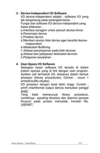 3. Device-Independent I/O Software
I/O device-independent adalah : software I/O yang
tak bergantung pada perangkat keras.
Fungsi dari software I/O device-independent yang
biasa dilakukan :
a.Interface seragam untuk seluruh device-driver
b.Penamaan device
c.Proteksi device
d.Memberi ukuran blok device agar bersifat device-
independent
e.Melakukan Buffering
f. Alokasi penyimpanan pada blok devices
g.Alokasi dan pelepasan dedicated devices
h.Pelaporan kesalahan
4. User-Space I/O Software
Sebagian besar software I/O berada di dalam
sistem operasi yang di link dengan user program.
System call termasuk I/O, biasanya dalam bentuk
prosedur (library procedures). Contoh : count =
write(fd,buffer,nbytes)
I/O prosedur dengan level lebih tinggi. Contoh :
printf (memformat output dahulu kemudian panggil
write)
Yang tidak mempunyai library procedure,
contohnya : spooling directory dan daemon (proses
khusus) pada proses mencetak, transfer file,
USENET.
Sistem Operasi – Input/Output 5/13
 