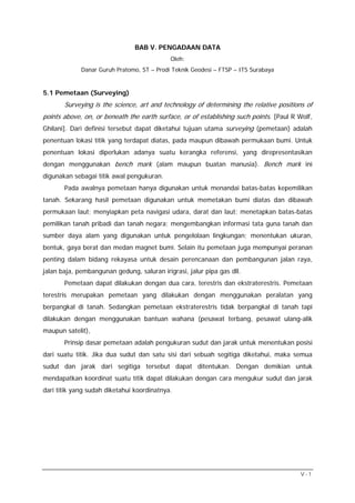 BAB V. PENGADAAN DATA
                                            Oleh:
             Danar Guruh Pratomo, ST – Prodi Teknik Geodesi – FTSP – ITS Surabaya


5.1 Pemetaan (Surveying)
       Surveying is the science, art and technology of determining the relative positions of
points above, on, or beneath the earth surface, or of establishing such points. [Paul R Wolf,
Ghilani]. Dari definisi tersebut dapat diketahui tujuan utama surveying (pemetaan) adalah
penentuan lokasi titik yang terdapat diatas, pada maupun dibawah permukaan bumi. Untuk
penentuan lokasi diperlukan adanya suatu kerangka referensi, yang direpresentasikan
dengan menggunakan bench mark (alam maupun buatan manusia). Bench mark ini
digunakan sebagai titik awal pengukuran.
       Pada awalnya pemetaan hanya digunakan untuk menandai batas-batas kepemilikan
tanah. Sekarang hasil pemetaan digunakan untuk memetakan bumi diatas dan dibawah
permukaan laut; menyiapkan peta navigasi udara, darat dan laut; menetapkan batas-batas
pemilikan tanah pribadi dan tanah negara; mengembangkan informasi tata guna tanah dan
sumber daya alam yang digunakan untuk pengelolaan lingkungan; menentukan ukuran,
bentuk, gaya berat dan medan magnet bumi. Selain itu pemetaan juga mempunyai peranan
penting dalam bidang rekayasa untuk desain perencanaan dan pembangunan jalan raya,
jalan baja, pembangunan gedung, saluran irigrasi, jalur pipa gas dll.
       Pemetaan dapat dilakukan dengan dua cara, terestris dan ekstraterestris. Pemetaan
terestris merupakan pemetaan yang dilakukan dengan menggunakan peralatan yang
berpangkal di tanah. Sedangkan pemetaan ekstraterestris tidak berpangkal di tanah tapi
dilakukan dengan menggunakan bantuan wahana (pesawat terbang, pesawat ulang-alik
maupun satelit),
       Prinsip dasar pemetaan adalah pengukuran sudut dan jarak untuk menentukan posisi
dari suatu titik. Jika dua sudut dan satu sisi dari sebuah segitiga diketahui, maka semua
sudut dan jarak dari segitiga tersebut dapat ditentukan. Dengan demikian untuk
mendapatkan koordinat suatu titik dapat dilakukan dengan cara mengukur sudut dan jarak
dari titik yang sudah diketahui koordinatnya.




                                                                                        V-1
 
