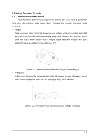 5.2 Metode Pemetaan Terestris
5.2.1 Penentuan Posisi Horisontal
       Posisi horisontal disini merupakan posisi dua dimensi dari suatu objek di permukaan
bumi yang diproyeksikan pada bidang datar. Terdapat tiga metode penentuan posisi
horisontal :
   Poligon
   Pada penentuan posisi horisontal dengan metode poligon, untuk menentukan posisi titik
   yang belum diketahui koordinatnya dari titik yang sudah diketahui koordinatnya, semua
   jarak dan sudut dalam poligon diukur. Poligon dapat dibedakan menjadi dua, yaitu
   poligon tertutup dan poligon terbuka (Gambar 5.1)


                                             β2




                                                       β3
                                 α AB


                                 β1



                                                            β4

                                        β6



                                                  β5




                  Gambar 5.1 : Penentuan Posisi Horisontal dengan Metode Poligon
   Triangulasi
   Untuk menentukan posisi horisontal dari suatu titik dengan metode triangulasi, semua
   sudut dalam segitiga dan salah satu sisi segitiga jaraknya harus diketahui.




                            α0




                 Gambar 5.2. Penentuan Posisi Horisontal dengan Metode Triangulasi




                                                                                      V-2
 