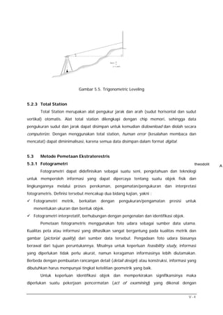 a
                                               SinA =
                                                      c
                                                  a = c.sinA




                               Gambar 5.5. Trigonometric Leveling


5.2.3 Total Station
         Total Station merupakan alat pengukur jarak dan arah (sudut horisontal dan sudut
vertikal) otomatis. Alat total station dilengkapi dengan chip memori, sehingga data
pengukuran sudut dan jarak dapat disimpan untuk kemudian didownload dan diolah secara
computerize. Dengan menggunakan total station, human error (kesalahan membaca dan
mencatat) dapat diminimalisasi, karena semua data disimpan dalam format digital.


5.3      Metode Pemetaan Ekstraterestris
5.3.1 Fotogrametri
         Fotogrametri dapat didefinisikan sebagai suatu seni, pengetahuan dan teknologi
untuk memperoleh informasi yang dapat dipercaya tentang suatu objek fisik dan
lingkungannya melalui proses perekaman, pengamatan/pengukuran dan interpretasi
fotogrametris. Definisi tersebut mencakup dua bidang kajian, yakni :
      Fotogrametri   metrik,   berkaitan   dengan         pengukuran/pengamatan   presisi   untuk
      menentukan ukuran dan bentuk objek.
      Fotogrametri interpretatif, berhubungan dengan pengenalan dan identifikasi objek.
         Pemetaan fotogrametris menggunakan foto udara sebagai sumber data utama.
Kualitas peta atau informasi yang dihasilkan sangat bergantung pada kualitas metrik dan
gambar (pictorial quality) dari sumber data tersebut. Pengadaan foto udara biasanya
berawal dari tujuan peruntukannya. Misalnya untuk keperluan feasibility study, informasi
yang diperlukan tidak perlu akurat, namun keragaman informasinya lebih diutamakan.
Berbeda dengan pembuatan rancangan detail (detail design) atau konstruksi, informasi yang
dibutuhkan harus mempunyai tingkat ketelitian geometrik yang baik.
         Untuk keperluan identifikasi objek dan memperkirakan signifikansinya maka
diperlukan suatu pekerjaan pencermatan (act of examining) yang dikenal dengan


                                                                                             V-4
 