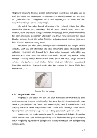 interpretasi foto udara. Dikaitkan dengan perkembangan penginderaan jauh pada saat ini,
istilah interpretasi foto telah diganti menjadi analisis citra (image analysis) dan interpreter
foto (photo interpreter). Penggunaan sumber data juga berganti dari istilah foto udara
menjadi citra inderaja (remote sensing image).
       Interpretasi foto udara banyak digunakan untuk berbagai disiplin ilmu dalam
memperoleh informasi yang dibutuhkan. Aplikasi dalam berbagai bidang antara lain :
pertanian, teknik lingkungan, ekologi, kehutanan, meteorology, militer, manajemen sumber
daya alam, ilmu tanah, perencanaan wilayah dan kota. Untuk memperoleh informasi spasial
dilakukan denngan teknik interpretasi foto/citra, sedangkan untuk referensi geografinya
dapat diperoleh dengan cara fotogrametri.
       Interpretasi foto dapat dilakukan dengan cara konvensional atau dengan bantuan
komputer. Salah satu alat interpretasi foto udara konvensional adalah stereoskop. Dalam
melakukan interpretasi foto terdapat kunci dasar untuk mengenali suatu objek atau
fenomena. Kunci dasar interpretasi foto tersebut adalah : ukuran (size), bentuk (shape),
bayangan (shadow), derajat kehitaman dan warna (tone and color), derajat kehalusan
(tekstur), pola (pattern), tinggi (height), lokasi (site) dan keterkaitan (association).
Kesembilan kunci dasar interpretasi foto tersebut diperkenalkan oleh Raben (1960), Estes
dan Simonett (1975).




                              Gambar 5.6. Stereoskop
5.3.2 Penginderaan Jauh
       Penginderaan jauh adalah ilmu dan seni untuk memperoleh informasi tentang suatu
objek, daerah atau fenomena melalui analisis data yang diperoleh dengan suatu alat tanpa
kontak langsung dengan objek, daerah atau fenomena yang dikaji. [Lillesand/Kiefer, 1990].
Alat yang dimaksud adalah alat pengindera atau sensor. Pada umumnya sensor tersebut
dipasang diatas wahana yang berupa pesawat terbang, pesawat ulang alik dan satelit.
       Pengumpulan dan perekaman data penginderaan jauh dapat dilakukan dengan tiga
variasi, yaitu distribusi daya, distribusi gelombang bunyi dan ditribusi energi elektromagnetik,
namun yang sering digunakan dan paling dikenal adalah penginderaan jauh denngan energi
elektromagnetik.


                                                                                           V-5
 