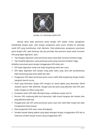 Gambar 5.8. Konstelasi Satelit GPS


       Konsep dasar pada penentuan posisi dengan GPS adalah reseksi (pengikatan
kebelakang) dengan jarak, yaitu dengan pengukuran jarak secara simultan ke beberapa
satelit GPS yang koordinatnya telah diketahui. Pada pelaksanaan pengukuran penentuan
posisi dengan GPS, pada dasarnya ada dua jenis/tipe alat penerima sinyal satelit (receiver)
GPS yang dapat digunakan, yaitu :
   Tipe Navigasi digunakan untuk penentuan posisi yang tidak menuntut ketelitian tinggi.
   Tipe Geodetik digunakan untuk penentuan posisi yang menuntut ketelitian tinggi.
Kelebihan penentuan posisi dengan menggunakan GPS antara lain :
   GPS dapat digunakan setiap saat tanpa bergantung waktu dan cuaca.
   GPS dapat digunakan oleh banyak orang pada waktu yang sama dan pemakaiannya
   tidak bergantung pada batas politik dan alam.
   Penggunaan GPS dalam penentuan posisi secara relatif tidak bergantung dengan kondisi
   topografis daerah survey.
   Posisi yang ditentukan dengan GPS mengacu ke datum global yang dinamakan World
   Geodetic System 1984 (WGS’84). Dengan kata lain posisi yang diberikan oleh GPS akan
   selalu mengacu ke datum yang sama.
   Pemakaian sistem GPS tidak dikenakan biaya, setidaknya sampai saat ini.
   Receiver GPS cenderung lebih kecil ukurannya, lebih murah harganya dan kualitas data
   yang diberikan lebih baik.
   Pengoperasian alat GPS untuk penentuan posisi suatu titik relatif lebih mudah dan tidak
   mengeluarkan biaya banyak.
   Data pengamatan GPS sukar untuk dimanipulasi.
   Semakin banyak bidang aplikasi yang dapat ditangani dengan menggunakan GPS dan di
   Indonesia semakin banyak instansi yang menggunakan GPS.




                                                                                       V-7
 