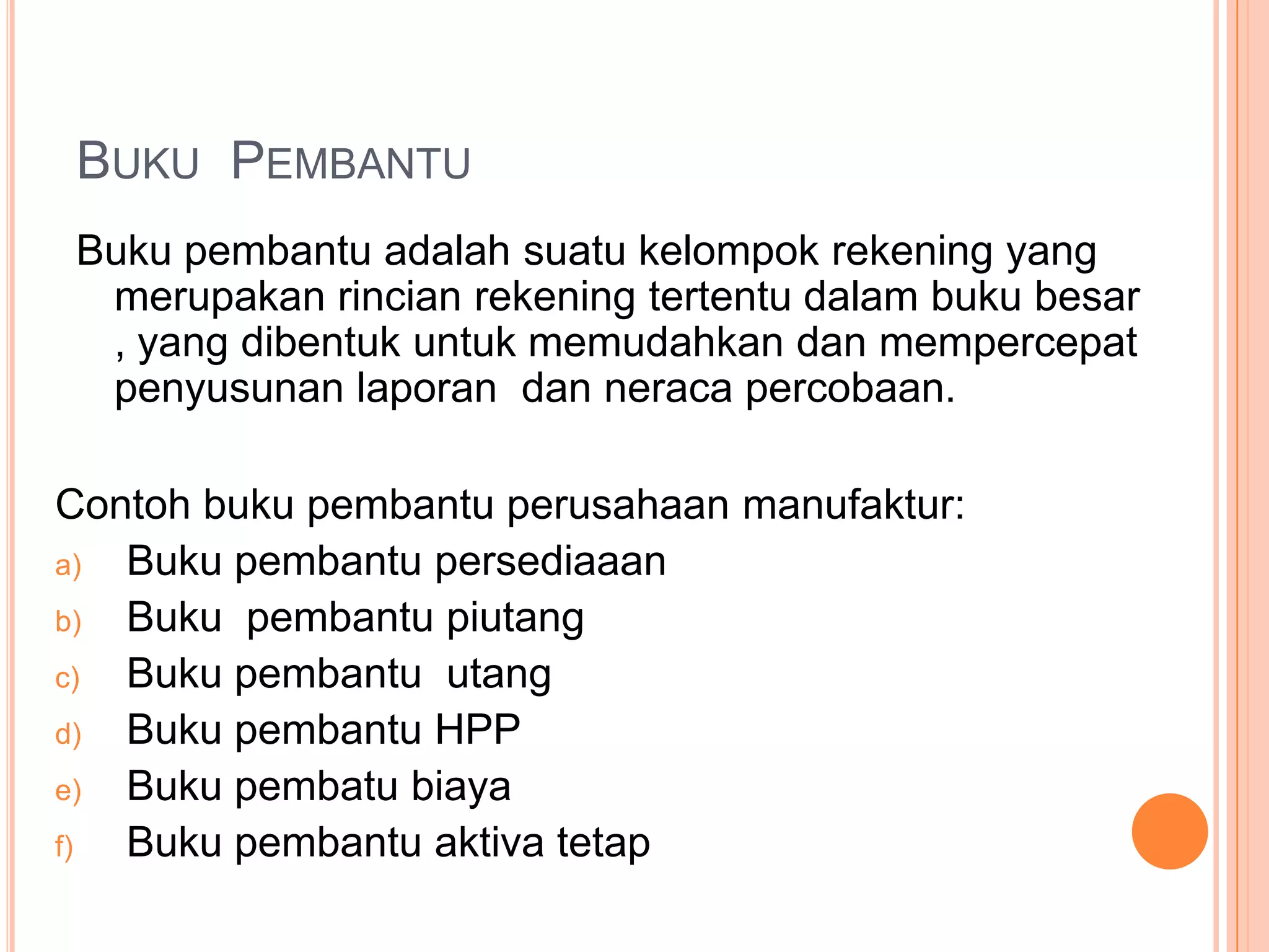 BUKU PEMBANTU
Buku pembantu adalah suatu kelompok rekening yang
merupakan rincian rekening tertentu dalam buku besar
, yang dibentuk untuk memudahkan dan mempercepat
penyusunan laporan dan neraca percobaan.
Contoh buku pembantu perusahaan manufaktur:
a)
Buku pembantu persediaaan
b)
Buku pembantu piutang
c)
Buku pembantu utang
d)
Buku pembantu HPP
e)
Buku pembatu biaya
f)
Buku pembantu aktiva tetap

 