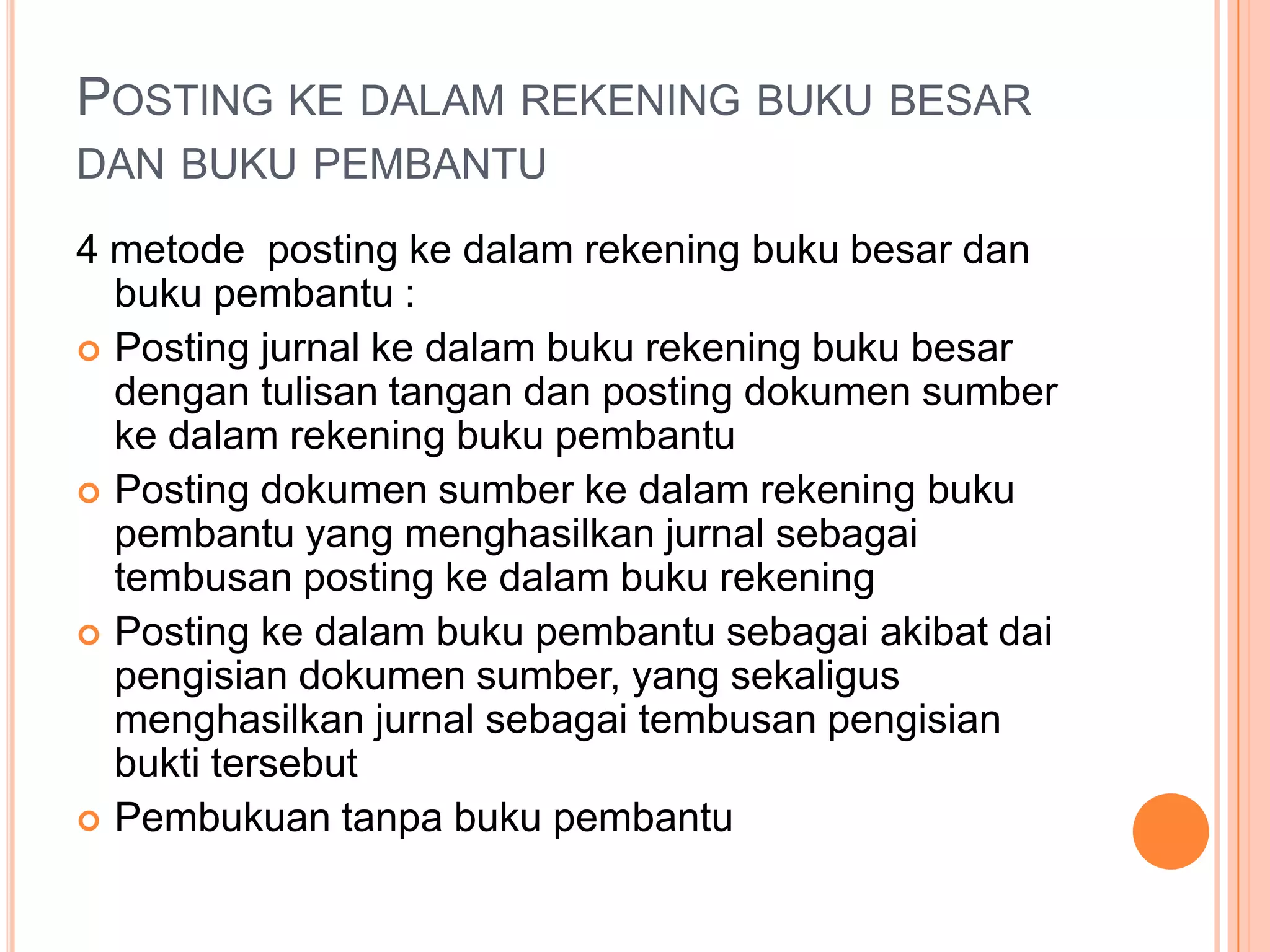 POSTING KE DALAM REKENING BUKU BESAR
DAN BUKU PEMBANTU
4 metode posting ke dalam rekening buku besar dan
buku pembantu :
 Posting jurnal ke dalam buku rekening buku besar
dengan tulisan tangan dan posting dokumen sumber
ke dalam rekening buku pembantu
 Posting dokumen sumber ke dalam rekening buku
pembantu yang menghasilkan jurnal sebagai
tembusan posting ke dalam buku rekening
 Posting ke dalam buku pembantu sebagai akibat dai
pengisian dokumen sumber, yang sekaligus
menghasilkan jurnal sebagai tembusan pengisian
bukti tersebut
 Pembukuan tanpa buku pembantu

 