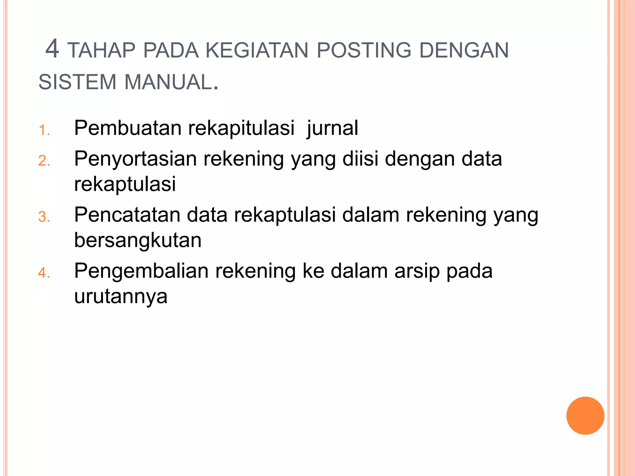 4 TAHAP PADA KEGIATAN POSTING DENGAN
SISTEM MANUAL.
1.
2.

3.

4.

Pembuatan rekapitulasi jurnal
Penyortasian rekening yang diisi dengan data
rekaptulasi
Pencatatan data rekaptulasi dalam rekening yang
bersangkutan
Pengembalian rekening ke dalam arsip pada
urutannya

 