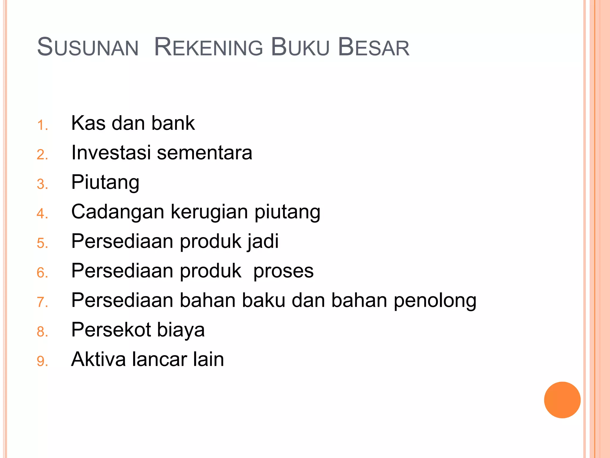 SUSUNAN REKENING BUKU BESAR
1.
2.
3.
4.
5.

6.
7.
8.
9.

Kas dan bank
Investasi sementara
Piutang
Cadangan kerugian piutang
Persediaan produk jadi
Persediaan produk proses
Persediaan bahan baku dan bahan penolong
Persekot biaya
Aktiva lancar lain

 
