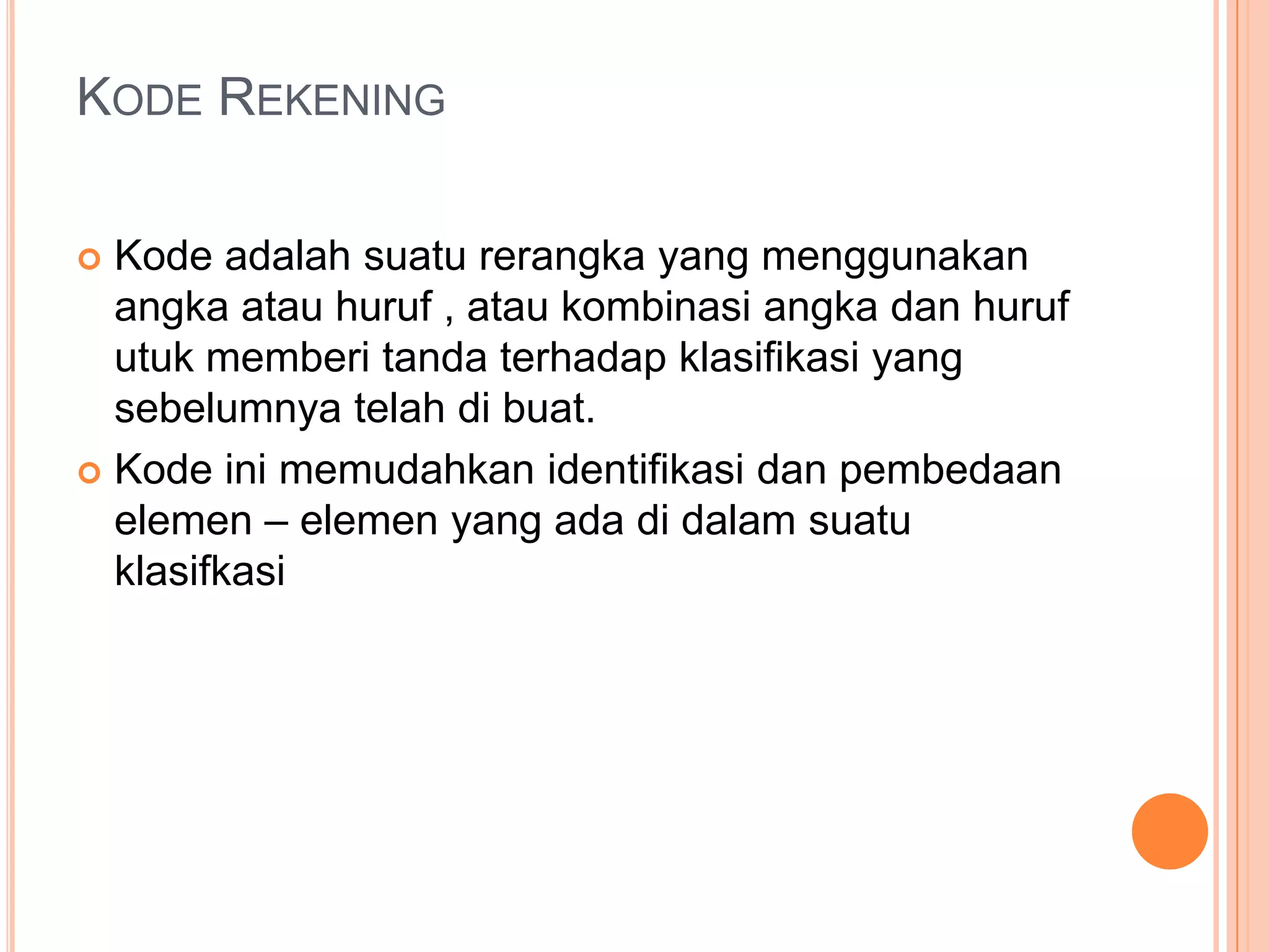 KODE REKENING
Kode adalah suatu rerangka yang menggunakan
angka atau huruf , atau kombinasi angka dan huruf
utuk memberi tanda terhadap klasifikasi yang
sebelumnya telah di buat.
 Kode ini memudahkan identifikasi dan pembedaan
elemen – elemen yang ada di dalam suatu
klasifkasi


 