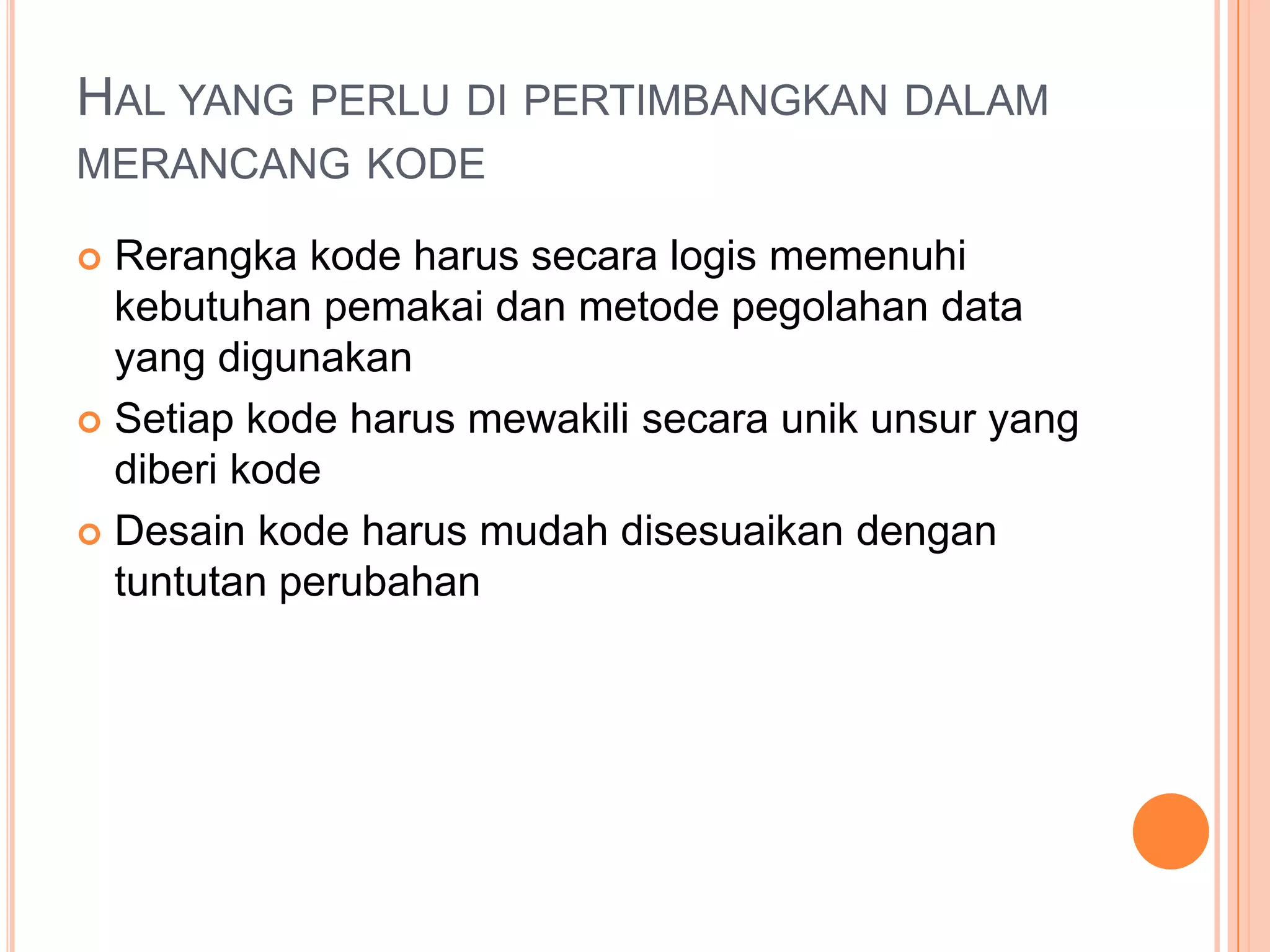 HAL YANG PERLU DI PERTIMBANGKAN DALAM
MERANCANG KODE
Rerangka kode harus secara logis memenuhi
kebutuhan pemakai dan metode pegolahan data
yang digunakan
 Setiap kode harus mewakili secara unik unsur yang
diberi kode
 Desain kode harus mudah disesuaikan dengan
tuntutan perubahan


 