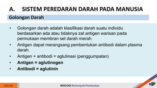 • Golongan darah adalah klasifikasi darah suatu individu
berdasarkan ada atau tidaknya zat antigen warisan pada
permukaan membran sel darah merah.
• Antigen dapat merangsang pembentukan antibodi dalam plasma
darah.
• Antigen + antibodi = aglutinasi (penggumpalan)
• Antigen = aglutinogen
• Antibodi = aglutinin
A. SISTEM PEREDARAN DARAH PADA MANUSIA
Golongan Darah
 