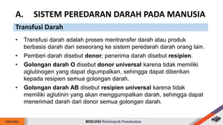 • Transfusi darah adalah proses mentransfer darah atau produk
berbasis darah dari seseorang ke sistem peredarah darah orang lain.
• Pemberi darah disebut donor; penerima darah disebut resipien.
• Golongan darah O disebut donor universal karena tidak memiliki
aglutinogen yang dapat digumpalkan, sehingga dapat diberikan
kepada resipien semua golongan darah.
• Golongan darah AB disebut resipien universal karena tidak
memiliki aglutinin yang akan menggumpalkan darah, sehingga dapat
menerimad darah dari donor semua golongan darah.
A. SISTEM PEREDARAN DARAH PADA MANUSIA
Transfusi Darah
 