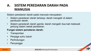 Sistem peredaran darah pada manusia merupakan:
• Sistem peredaran darah tertutup: darah mengalir di dalam
pembuluh darah.
• Sistem peredarah darah ganda: darah mengalir dua kali melewati
jantung dalam sekali peredaran.
Fungsi sistem peredaran darah:
• Transportasi
• Penjaga suhu tubuh
• Perlindungan
• Penyangga
A. SISTEM PEREDARAN DARAH PADA
MANUSIA
 