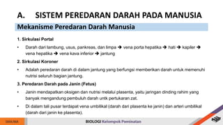 1. Sirkulasi Portal
• Darah dari lambung, usus, pankreas, dan limpa  vena porta hepatika  hati  kapiler 
vena hepatika  vena kava inferior  jantung
2. Sirkulasi Koroner
• Adalah peredaran darah di dalam jantung yang berfungsi memberikan darah untuk memenuhi
nutrisi seluruh bagian jantung.
3. Peredaran Darah pada Janin (Fetus)
• Janin mendapatkan oksigen dan nutrisi melalui plasenta, yaitu jaringan dinding rahim yang
banyak mengandung pembuluh darah untk pertukaran zat.
• Di dalam tali pusar terdapat vena umbilikal (darah dari plasenta ke janin) dan arteri umbilikal
(darah dari janin ke plasenta).
A. SISTEM PEREDARAN DARAH PADA MANUSIA
Mekanisme Peredaran Darah Manusia
 