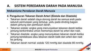 4. Pengukuran Tekanan Darah Arteri (Sistole dan Diastole)
• Tekanan darah adalah daya dorong darah ke semua arah pada
seluruh permukaan yang tertutup, yaitu pada dinding bagian
dalam jantung dan pembuluh darah.
• Tekanan sistole: angka yang menunjukkan tekanan darah ketika
jantung berkontraksi untuk memompa darah ke arteri dan nadi.
• Tekanan diastole: angka yang menunjukkan tekanan darah ketika
jantung berelaksasi atau tekanan darah balik dari arteri dan nadi
ke jantung.
• Tekanan darah normal: sistole 120 mmHg dan diastole 80 mmHg.
A. SISTEM PEREDARAN DARAH PADA MANUSIA
Mekanisme Peredaran Darah Manusia
 