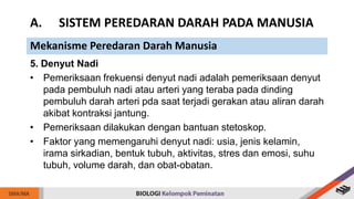 5. Denyut Nadi
• Pemeriksaan frekuensi denyut nadi adalah pemeriksaan denyut
pada pembuluh nadi atau arteri yang teraba pada dinding
pembuluh darah arteri pda saat terjadi gerakan atau aliran darah
akibat kontraksi jantung.
• Pemeriksaan dilakukan dengan bantuan stetoskop.
• Faktor yang memengaruhi denyut nadi: usia, jenis kelamin,
irama sirkadian, bentuk tubuh, aktivitas, stres dan emosi, suhu
tubuh, volume darah, dan obat-obatan.
A. SISTEM PEREDARAN DARAH PADA MANUSIA
Mekanisme Peredaran Darah Manusia
 