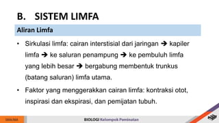 • Sirkulasi limfa: cairan interstisial dari jaringan  kapiler
limfa  ke saluran penampung  ke pembuluh limfa
yang lebih besar  bergabung membentuk trunkus
(batang saluran) limfa utama.
• Faktor yang menggerakkan cairan limfa: kontraksi otot,
inspirasi dan ekspirasi, dan pemijatan tubuh.
B. SISTEM LIMFA
Aliran Limfa
 