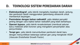 • Elektrokardiograf, yaitu teknik mengetahu keadaan darah, jantung,
dan pembuluh darah menggunakan gelombang ultrasonik untuk
membentuk bayangan.
• Pemindaian dengan bahan radioaktif, yaitu deteksi penyakit
janting dengan cara injeksi bahan radioaktif yang tidak berbahaya.
• Operasi bypass, yaitu teknik revaskularisasi (membuat saluran
baru) melewati arteri koroner yang mengalami penyempitan atau
penyumbatan.
• Terapi gen, yaitu teknik menumbuhkan pembuluh darah baru
dengan menyuntikkan beberapa salinan gen yang mengkode VEGF
(Vascular Endothelial Growth Factor)
D. TEKNOLOGI SISTEM PEREDARAN DARAH
 