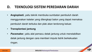 • Angioplasti, yaitu teknik membuka sumbatan pembuluh darah
menggunakan kateter yang dilengkapi balon yang dapat memaksa
pembuluh darah terbuka dan plak akan terdorong keluar.
• Transplantasi jantung
• Pacemaker, yaitu alat pemacu detak jantung untuk menstabilkan
detak jantung dengan cara memberi impuls listrik berkekuatan
ringan.
D. TEKNOLOGI SISTEM PEREDARAN DARAH
 