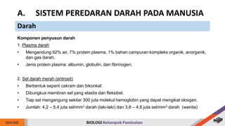 Komponen penyusun darah
1. Plasma darah
• Mengandung 92% air, 7% protein plasma, 1% bahan campuran kompleks organik, anorganik,
dan gas darah.
• Jenis protein plasma: albumin, globulin, dan fibrinogen.
2. Sel darah merah (eritrosit)
• Berbentuk seperti cakram dan bikonkaf.
• Dibungkus membran sel yang elastis dan fleksibel.
• Tiap sel mengangung sekitar 300 juta molekul hemoglobin yang dapat mengikat oksigen.
• Jumlah: 4,2 – 5,4 juta sel/mm3 darah (laki-laki) dan 3,8 – 4,8 juta sel/mm3 darah (wanita)
A. SISTEM PEREDARAN DARAH PADA MANUSIA
Darah
 