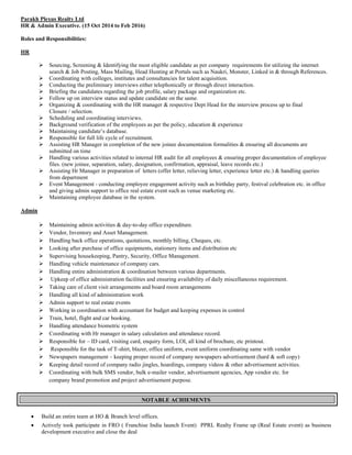 Parakh Plexus Realty Ltd
HR & Admin Executive. (15 Oct 2014 to Feb 2016)
Roles and Responsibilities:
HR
ÿ Sourcing, Screening & Identifying the most eligible candidate as per company requirements for utilizing the internet
search & Job Posting, Mass Mailing, Head Hunting at Portals such as Naukri, Monster, Linked in & through References.
ÿ Coordinating with colleges, institutes and consultancies for talent acquisition.
ÿ Conducting the preliminary interviews either telephonically or through direct interaction.
ÿ Briefing the candidates regarding the job profile, salary package and organization etc.
ÿ Follow up on interview status and update candidate on the same.
ÿ Organizing & coordinating with the HR manager & respective Dept Head for the interview process up to final
Closure / selection.
ÿ Scheduling and coordinating interviews.
ÿ Background verification of the employees as per the policy, education & experience
ÿ Maintaining candidate’s database.
ÿ Responsible for full life cycle of recruitment.
ÿ Assisting HR Manager in completion of the new joinee documentation formalities & ensuring all documents are
submitted on time
ÿ Handling various activities related to internal HR audit for all employees & ensuring proper documentation of employee
files. (new joinee, separation, salary, designation, confirmation, appraisal, leave records etc.)
ÿ Assisting Hr Manager in preparation of letters (offer letter, relieving letter, experience letter etc.) & handling queries
from department
ÿ Event Management - conducting employee engagement activity such as birthday party, festival celebration etc. in office
and giving admin support to office real estate event such as venue marketing etc.
ÿ Maintaining employee database in the system.
Admin
ÿ Maintaining admin activities & day-to-day office expenditure.
ÿ Vendor, Inventory and Asset Management.
ÿ Handling back office operations, quotations, monthly billing, Cheques, etc.
ÿ Looking after purchase of office equipments, stationery items and distribution etc
ÿ Supervising housekeeping, Pantry, Security, Office Management.
ÿ Handling vehicle maintenance of company cars.
ÿ Handling entire administration & coordination between various departments.
ÿ Upkeep of office administration facilities and ensuring availability of daily miscellaneous requirement.
ÿ Taking care of client visit arrangements and board room arrangements
ÿ Handling all kind of administration work
ÿ Admin support to real estate events
ÿ Working in coordination with accountant for budget and keeping expenses in control
ÿ Train, hotel, flight and car booking.
ÿ Handling attendance biometric system
ÿ Coordinating with Hr manager in salary calculation and attendance record.
ÿ Responsible for – ID card, visiting card, enquiry form, LOI, all kind of brochure, etc printout.
ÿ Responsible for the task of T-shirt, blazer, office uniform, event uniform coordinating same with vendor
ÿ Newspapers management – keeping proper record of company newspapers advertisement (hard & soft copy)
ÿ Keeping detail record of company radio jingles, hoardings, company videos & other advertisement activities.
ÿ Coordinating with bulk SMS vendor, bulk e-mailer vendor, advertisement agencies, App vendor etc. for
company brand promotion and project advertisement purpose.
NOTABLE ACHIEMENTS
∑ Build an entire team at HO & Branch level offices.
∑ Actively took participate in FRO ( Franchise India launch Event) PPRL Realty Frame up (Real Estate event) as business
development executive and close the deal
 