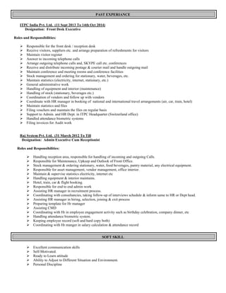 PAST EXPERIANCE
ITPC India Pvt. Ltd. (11 Sept 2013 To 14th Oct 2014)
Designation: Front Desk Executive
Roles and Responsibilities:
ÿ Responsible for the front desk / reception desk
ÿ Receive visitors, suppliers etc. and arrange preparation of refreshments for visitors
ÿ Maintain visitor register
ÿ Answer to incoming telephone calls
ÿ Arrange outgoing telephone calls and, SKYPE call etc. conferences
ÿ Receive and distribute incoming postage & courier mail and handle outgoing mail
ÿ Maintain conference and meeting rooms and conference facilities
ÿ Stock management and ordering for stationary, water, beverages, etc.
ÿ Maintain statistics (electricity, internet, stationary, etc.)
ÿ General administrative work
ÿ Handling of equipment and interior (maintenance)
ÿ Handling of stock (stationary, beverages etc.)
ÿ Coordination of vendors and follow up with vendors
ÿ Coordinate with HR manager in booking of national and international travel arrangements (air, car, train, hotel)
ÿ Maintain statistics and files
ÿ Filing vouchers and maintain the files on regular basis
ÿ Support to Admin. and HR Dept. in ITPC Headquarter (Switzerland office)
ÿ Handled attendance biometric systems
ÿ Filing invoices for Audit work
Raj System Pvt. Ltd. (31 March 2012 To Till
Designation: Admin Executive Cum Receptionist
Roles and Responsibilities:
ÿ Handling reception area, responsible for handling of incoming and outgoing Calls.
ÿ Responsible for Maintenance, Upkeep and Outlook of Front Office.
ÿ Stock management & ordering stationary, water, food beverages, pantry material, any electrical equipment.
ÿ Responsible for asset management, vendor management, office interior.
ÿ Maintain & supervise statistics electricity, internet etc
ÿ Handling equipment & interior maintains.
ÿ Hotel, train, car & flight booking.
ÿ Responsible for end to end admin work
ÿ Assisting HR manager in recruitment process.
ÿ Coordinating with consultancies, taking follow-up of interviews schedule & inform same to HR or Dept head.
ÿ Assisting HR manager in hiring, selection, joining & exit process
ÿ Preparing template for Hr manager
ÿ Assisting CMD
ÿ Coordinating with Hr in employee engagement activity such as birthday celebration, company dinner, etc
ÿ Handling attendance biometric system.
ÿ Keeping employee record (soft and hard copy both)
ÿ Coordinating with Hr manger in salary calculation & attendance record
SOFT SKILL
ÿ Excellent communication skills
ÿ Self-Motivated.
ÿ Ready to Learn attitude
ÿ Ability to Adjust to Different Situation and Environment.
ÿ Personal Discipline
 