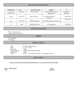 EDUCATIONAL QUALIFICATION
Qualification Year Board/University Institute %
PGDBM (HR)
2015-2017 Pune University Neville Wadia College of
Management
Pursuing (3rd
Semester)
B.com 2014-2015 Pune University Ness Wadia college of
commerce
Second class
XII 2011-2012 Maharashtra Board Ness Wadia college of commerce
Second class
X 2006 Maharashtra Board V. S. High School Distinction
EXTRA QUALIFICATION
∑ MS – CIT with 82 %
∑ Tally version 9.0 with 81 %
HOBBIES
∑ Listing Music
∑ Travelling
PERSONAL DETAIL
Name :- Ms. Bharati Chetan Sonar
DOB :- 15 – Oct – 1993
Nationality :- Indian
Language Known :- English, Hindi, Marathi & Nepali
Marital status :- Single
Address :- Plot no – 129, Lunkad Greenland – II, Vimannagar, Pune -14
DECLARATION
I hereby, declare that the information furnished above is true to the best of my knowledge.
Name: Bharati Sonar Date:
Place Signature:
 