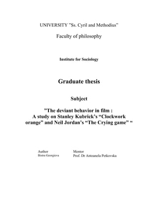 UNIVERSITY ”Ss. Cyril and Methodius”
Faculty of philosophy
Institute for Sociology
Graduate thesis
Subject
”The deviant behavior in film :
A study on Stanley Kubrick’s “Clockwork
orange” and Neil Jordan’s “The Crying game” “
Author Mentor
Bistra Georgieva Prof. Dr Antoanela Petkovska
 