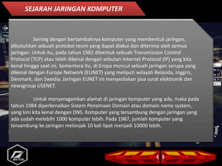 Seiring dengan bertambahnya komputer yang membentuk jaringan,
dibutuhkan sebuah protokol resmi yang dapat diakui dan diterima oleh semua
jaringan. Untuk itu, pada tahun 1982 dibentuk sebuah Transmission Control
Protocol (TCP) atau lebih dikenal dengan sebutan Internet Protocol (IP) yang kita
kenal hingga saat ini. Sementara itu, di Eropa muncul sebuah jaringan serupa yang
dikenal dengan Europe Network (EUNET) yang meliputi wilayah Belanda, Inggris,
Denmark, dan Swedia. Jaringan EUNET ini menyediakan jasa surat elektronik dan
newsgroup USENET.
Untuk menyeragamkan alamat di jaringan komputer yang ada, maka pada
tahun 1984 diperkenalkan Sistem Penamaan Domain atau domain name system,
yang kini kita kenal dengan DNS. Komputer yang tersambung dengan jaringan yang
ada sudah melebihi 1000 komputer lebih. Pada 1987, jumlah komputer yang
tersambung ke jaringan melonjak 10 kali lipat menjadi 10000 lebih.
SEJARAH JARINGAN KOMPUTER
 