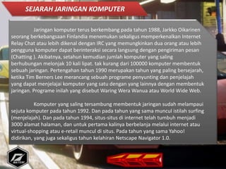 Jaringan komputer terus berkembang pada tahun 1988, Jarkko Oikarinen
seorang berkebangsaan Finlandia menemukan sekaligus memperkenalkan Internet
Relay Chat atau lebih dikenal dengan IRC yang memungkinkan dua orang atau lebih
pengguna komputer dapat berinteraksi secara langsung dengan pengiriman pesan
(Chatting ). Akibatnya, setahun kemudian jumlah komputer yang saling
berhubungan melonjak 10 kali lipat. tak kurang dari 100000 komputer membentuk
sebuah jaringan. Pertengahan tahun 1990 merupakan tahun yang paling bersejarah,
ketika Tim Berners Lee merancang sebuah programe penyunting dan penjelajah
yang dapat menjelajai komputer yang satu dengan yang lainnya dengan membentuk
jaringan. Programe inilah yang disebut Waring Wera Wanua atau World Wide Web.
Komputer yang saling tersambung membentuk jaringan sudah melampaui
sejuta komputer pada tahun 1992. Dan pada tahun yang sama muncul istilah surfing
(menjelajah). Dan pada tahun 1994, situs-situs di internet telah tumbuh menjadi
3000 alamat halaman, dan untuk pertama kalinya berbelanja melalui internet atau
virtual-shopping atau e-retail muncul di situs. Pada tahun yang sama Yahoo!
didirikan, yang juga sekaligus tahun kelahiran Netscape Navigator 1.0.
SEJARAH JARINGAN KOMPUTER
 