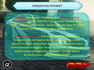 Internet merupakan singkatan dari interconnected
networking. Istilah INTERNET berasal dari bahasa Latin
“inter”, yang berarti “antara”. Secara kata per kata INTERNET
berarti jaringan antara atau penghubung
Internet merupakan hubungan antar berbagai jenis
komputer dan jaringan di dunia yang berbeda sistem
operasi maupun aplikasinya di mana hubungan tersebut
memanfaatkan kemajuan media komunikasi (telepon dan
satelit) yang menggunakan protokol standar dalam
berkomunikasi yaitu protokol TCP/IP.
PENGERTIAN INTERNET
 
