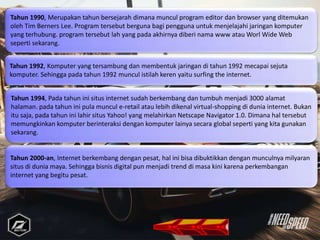 Tahun 1994, Pada tahun ini situs internet sudah berkembang dan tumbuh menjadi 3000 alamat
halaman. pada tahun ini pula muncul e-retail atau lebih dikenal virtual-shopping di dunia internet. Bukan
itu saja, pada tahun ini lahir situs Yahoo! yang melahirkan Netscape Navigator 1.0. Dimana hal tersebut
memungkinkan komputer berinteraksi dengan komputer lainya secara global seperti yang kita gunakan
sekarang.
Tahun 2000-an, Internet berkembang dengan pesat, hal ini bisa dibuktikkan dengan munculnya milyaran
situs di dunia maya. Sehingga bisnis digital pun menjadi trend di masa kini karena perkembangan
internet yang begitu pesat.
Tahun 1990, Merupakan tahun bersejarah dimana muncul program editor dan browser yang ditemukan
oleh Tim Berners Lee. Program tersebut berguna bagi pengguna untuk menjelajahi jaringan komputer
yang terhubung. program tersebut lah yang pada akhirnya diberi nama www atau Worl Wide Web
seperti sekarang.
Tahun 1992, Komputer yang tersambung dan membentuk jaringan di tahun 1992 mecapai sejuta
komputer. Sehingga pada tahun 1992 muncul istilah keren yaitu surfing the internet.
 