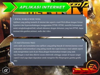 1.WWW( WORLD WIDE WEB)
Aplikasi yang paling menarik di internet dan seperti e-mail.Web dibuat dengan format
hypertext dan hypermediadengan menggunakan HTML.HTML memiliki kemampuan
untuk mrnghubungkan(link) sebuah dokumen dengan dokumen yang lain.HTML dapat
memuat:teks,gambar,animasi, audio dan video.
2.E-mail (Electronic Mail)
yaitu salah satu kemudahan atau aplikasi yang paling banyak di internet,karena e-mail
merupakan alat komunikasi yang paling murah dan cepat.konsep e-mail adalah seperti
anda mengirimkan surat di pos biasa,dengan beralamatkan tempat yang anda
tuju.Dengan e-mail data dikirim secara elektronik sehingga sampai di tujuan sangat
cepat.E-mail juga dapat digunakan untuk mengirim file-file(program gambar,grafik
dsb)
.
 