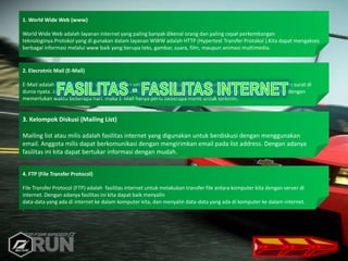 1. World Wide Web (www)
World Wide Web adalah layanan internet yang paling banyak dikenal orang dan paling cepat perkembangan
teknologinya.Protokol yang di gunakan dalam layanan WWW adalah HTTP (Hypertext Transfer Protokol ).Kita dapat mengakses
berbagai informasi melalui www baik yang berupa teks, gambar, suara, film, maupun animasi multimedia.
2. Elecrotnic Mail (E-Mail)
E-Mail adalah fasilitas internet yang digunakan untuk mengirim surat lewat internet, sama halnya dengan mengirim surat di
dunia nyata. Jadi E-Mail dapat dikirim walaupun si penerima tidak online. Tetapi jika di dunia nyata surat terkirim dengan
memerlukan waktu beberapa hari. maka E-Mail hanya perlu beberapa menit untuk terkirim.
3. Kelompok Diskusi (Mailing List)
Mailing list atau milis adalah fasilitas internet yang digunakan untuk berdiskusi dengan menggunakan
email. Anggota milis dapat berkomunikasi dengan mengirimkan email pada list address. Dengan adanya
fasilitas ini kita dapat bertukar informasi dengan mudah.
4. FTP (File Transfer Protocol)
File Transfer Protocol (FTP) adalah fasilitas internet untuk melakukan transfer file antara komputer kita dengan server di
internet. Dengan adanya fasilitas ini kita dapat baik menyalin
data-data yang ada di internet ke dalam komputer kita, dan menyalin data-data yang ada di komputer ke dalam internet.
.
 