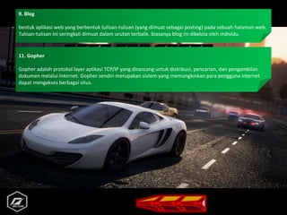 9. Blog
bentuk aplikasi web yang berbentuk tulisan-tulisan (yang dimuat sebagai posting) pada sebuah halaman web.
Tulisan-tulisan ini seringkali dimuat dalam urutan terbalik. biasanya blog ini dikelola oleh individu.
11. Gopher
Gopher adalah protokol layer aplikasi TCP/IP yang dirancang untuk distribusi, pencarian, dan pengambilan
dokumen melalui Internet. Gopher sendiri merupakan sistem yang memungkinkan para pengguna internet
dapat mengakses berbagai situs.
 