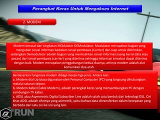 Modem berasal dari singkatan MOdulator DEModulator. Modulator merupakan bagian yang
mengubah sinyal informasi kedalam sinyal pembawa (Carrier) dan siap untuk dikirimkan,
sedangkan Demodulator adalah bagian yang memisahkan sinyal informasi (yang berisi data atau
pesan) dari sinyal pembawa (carrier) yang diterima sehingga informasi tersebut dapat diterima
dengan baik. Modem merupakan penggabungan kedua-duanya, artinya modem adalah alat
komunikasi dua arah.
Berdasarkan fungsinya modem dibagi menjai tiga jenis. Antara lain:
a. Modem dial Up biasa digunakan oleh Personal Computer (PC) yang langsung dihubungkan
melalui saluran telpon.
b. Modem Kabel (Cable Modem), adalah perangkat keras yang menyambungkan PC dengan
sambungan TV kabel.
c. ADSL atau Asymmetric Digital Subscriber Line adalah salah satu bentuk dari teknologi DSL. Ciri
khas ADSL adalah sifatnya yang asimetrik, yaitu bahwa data ditransferkan dalam kecepatan yang
berbeda dari satu sisi ke sisi yang lain.
2. MODEM
 