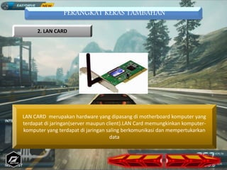 PERANGKAT KERAS TAMBAHAN
2. LAN CARD
LAN CARD merupakan hardware yang dipasang di motherboard komputer yang
terdapat di jaringan(server maupun client).LAN Card memungkinkan komputer-
komputer yang terdapat di jaringan saling berkomunikasi dan mempertukarkan
data
 