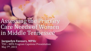 Assessing the Primary
Care Needs of Women
in Middle Tennessee
Jacquelyn Favours, MPHc
TSU – MPH Program Capstone Presentation
May 7th, 2015
 