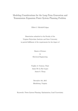 Modeling Considerations for the Long-Term Generation and
Transmission Expansion Power System Planning Problem
Elliott J. Mitchell-Colgan
Dissertation submitted to the Faculty of the
Virginia Polytechnic Institute and State University
in partial fulfillment of the requirements for the degree of
Master of Science
in
Electrical Engineering
Virgilio A. Centeno, Chair
Jaime De La Ree Lopez
James S. Thorp
December 4th, 2015
Blacksburg, Virginia
Keywords: Power System Planning, Optimization, Load Uncertainty
 