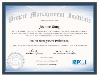 HAS BEEN FORMALLY EVALUATED FOR DEMONSTRATED EXPERIENCE, KNOWLEDGE AND PERFORMANCE
IN ACHIEVING AN ORGANIZATIONAL OBJECTIVE THROUGH DEFINING AND OVERSEEING PROJECTS AND
RESOURCES AND IS HEREBY BESTOWED THE GLOBAL CREDENTIAL
THIS IS TO CERTIFY THAT
IN TESTIMONY WHEREOF, WE HAVE SUBSCRIBED OUR SIGNATURES UNDER THE SEAL OF THE INSTITUTE
Project Management Professional
PMP® Number
PMP® Original Grant Date
PMP® Expiration Date 14 December 2017
15 December 2014
Jasmine Wong
1773126
Mark A. Langley • President and Chief Executive OfficerRicardo Triana • Chair, Board of Directors
 