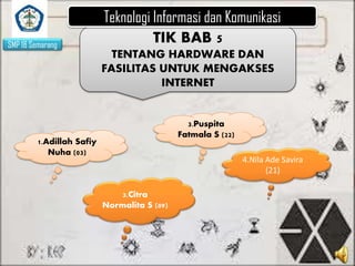 SMP 18 Semarang

Teknologi Informasi dan Komunikasi
TIK BAB 5
TENTANG HARDWARE DAN
FASILITAS UNTUK MENGAKSES
INTERNET

3.Puspita
Fatmala S (22)

1.Adillah Safiy
Nuha (03)

4.Nila Ade Savira
(21)
3.Citra
Normalita S (09)

 