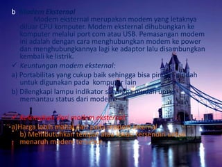 b. Modem Eksternal
Modem eksternal merupakan modem yang letaknya
diluar CPU komputer. Modem eksternal dihubungkan ke
komputer melalui port com atau USB. Pemasangan modem
ini adalah dengan cara menghubungkan modem ke power
dan menghubungkannya lagi ke adaptor lalu disambungkan
kembali ke listrik.
 Keuntungan modem eksternal:
a) Portabilitas yang cukup baik sehingga bisa pindah-pindah
untuk digunakan pada komputer lain
b) Dilengkapi lampu indikator sehingga mudah untuk
memantau status dari modem.
 Kelemahan dari modem eksternal:
a)Harga lebih mahal dari pada modem internal
b) Membutuhkan tempat atau lokasi tersendiri untuk
menaruh modem tersebut.

 