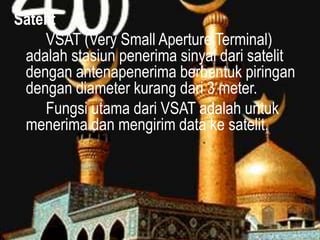 Satelit
VSAT (Very Small Aperture Terminal)
adalah stasiun penerima sinyal dari satelit
dengan antenapenerima berbentuk piringan
dengan diameter kurang dari 3 meter.
Fungsi utama dari VSAT adalah untuk
menerima dan mengirim data ke satelit.

 
