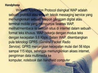 Handphone

Wireless Application Protocol disingkat WAP adalah
sebuah protokol atau sebuah teknik messaging service yang
memungkinkan sebuah telepon genggam digital atau
terminal mobile yang mempunyai fasilitas WAP,
melihat/membaca isi sebuah situs di internet dalam sebuah
format teks khusus. WAP bekerja dengan modus teks
dengan kecepatan 9,6 Kbps. Selain WAP, dikembangkan
pula teknologi GPRS (General Packet Radio
Service), GPRS menjanjikan kecepatan mulai dari 56 kbps
sampai 115 kbps, sehingga memungkinkan akses internet,
pengiriman data multimedia ke
komputer, notebook dan handheld computer

 
