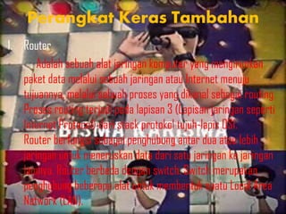 Perangkat Keras Tambahan
1. Router
Adalah sebuah alat jaringan komputer yang mengirimkan
paket data melalui sebuah jaringan atau Internet menuju
tujuannya, melalui sebuah proses yang dikenal sebagai routing.
Proses routing terjadi pada lapisan 3 (Lapisan jaringan seperti
Internet Protocol) dari stack protokol tujuh-lapis OSI.
Router berfungsi sebagai penghubung antar dua atau lebih
jaringan untuk meneruskan data dari satu jaringan ke jaringan
lainnya. Router berbeda dengan switch. Switch merupakan
penghubung beberapa alat untuk membentuk suatu Local Area
Network (LAN).

 